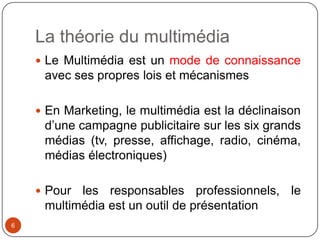 La théorie du multimédia
     Le Multimédia est un mode de connaissance
     avec ses propres lois et mécanismes

     En Marketing, le multimédia est la déclinaison
     d’une campagne publicitaire sur les six grands
     médias (tv, presse, affichage, radio, cinéma,
     médias électroniques)

     Pour les responsables professionnels, le
     multimédia est un outil de présentation
6
 