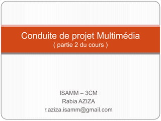 Conduite de projet Multimédia
       ( partie 2 du cours )




           ISAMM – 3CM
            Rabia AZIZA
     r.aziza.isamm@gmail.com
 