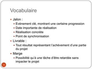 Vocabulaire
      Jalon :
        Evénement clé, montrant une certaine progression
        Date importante de réalisation
        Réalisation concrète
        Point de synchronisation
      Livrable :
        Tout résultat représentant l’achèvement d’une partie
         du projet
      Marge
        Possibilité qu’à une tâche d’être retardée sans
         impacter le projet
12
 
