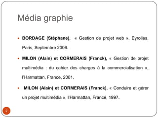 Média graphie

     BORDAGE (Stéphane),            « Gestion de projet web », Eyrolles,

        Paris, Septembre 2006.

     MILON (Alain) et CORMERAIS (Franck), « Gestion de projet

        multimédia : du cahier des charges à la commercialisation »,

        l’Harmattan, France, 2001.

       MILON (Alain) et CORMERAIS (Franck), « Conduire et gérer

        un projet multimédia », l’Harmattan, France, 1997.

2
 