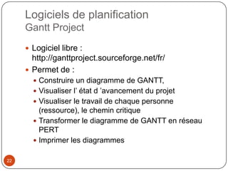 Logiciels de planification
     Gantt Project
      Logiciel libre :
       http://ganttproject.sourceforge.net/fr/
      Permet de :
        Construire un diagramme de GANTT,
        Visualiser l’ état d ’avancement du projet
        Visualiser le travail de chaque personne
         (ressource), le chemin critique
        Transformer le diagramme de GANTT en réseau
         PERT
        Imprimer les diagrammes


22
 