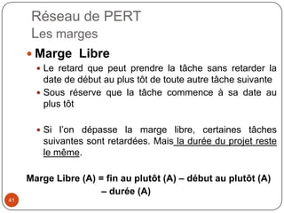Réseau de PERT
      Les marges
      Marge Libre
        Le retard que peut prendre la tâche sans retarder la
         date de début au plus tôt de toute autre tâche suivante
        Sous réserve que la tâche commence à sa date au
         plus tôt

        Si l’on dépasse la marge libre, certaines tâches
        suivantes sont retardées. Mais la durée du projet reste
        le même.

     Marge Libre (A) = fin au plutôt (A) – début au plutôt (A)
                      – durée (A)
41
 