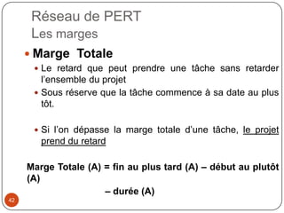 Réseau de PERT
      Les marges
      Marge Totale
       Le retard que peut prendre une tâche sans retarder
        l’ensemble du projet
       Sous réserve que la tâche commence à sa date au plus
        tôt.

       Si l’on dépasse la marge totale d’une tâche, le projet
        prend du retard

     Marge Totale (A) = fin au plus tard (A) – début au plutôt
     (A)
                      – durée (A)
42
 