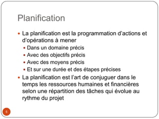 Planification
     La planification est la programmation d’actions et
     d’opérations à mener
       Dans un domaine précis
       Avec des objectifs précis
       Avec des moyens précis
       Et sur une durée et des étapes précises
     La planification est l’art de conjuguer dans le
     temps les ressources humaines et financières
     selon une répartition des tâches qui évolue au
     rythme du projet

5
 