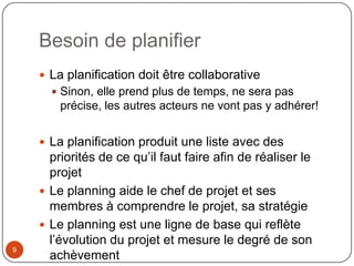 Besoin de planifier
     La planification doit être collaborative
       Sinon, elle prend plus de temps, ne sera pas
        précise, les autres acteurs ne vont pas y adhérer!


     La planification produit une liste avec des
      priorités de ce qu’il faut faire afin de réaliser le
      projet
     Le planning aide le chef de projet et ses
      membres à comprendre le projet, sa stratégie
     Le planning est une ligne de base qui reflète
      l’évolution du projet et mesure le degré de son
9
      achèvement
 