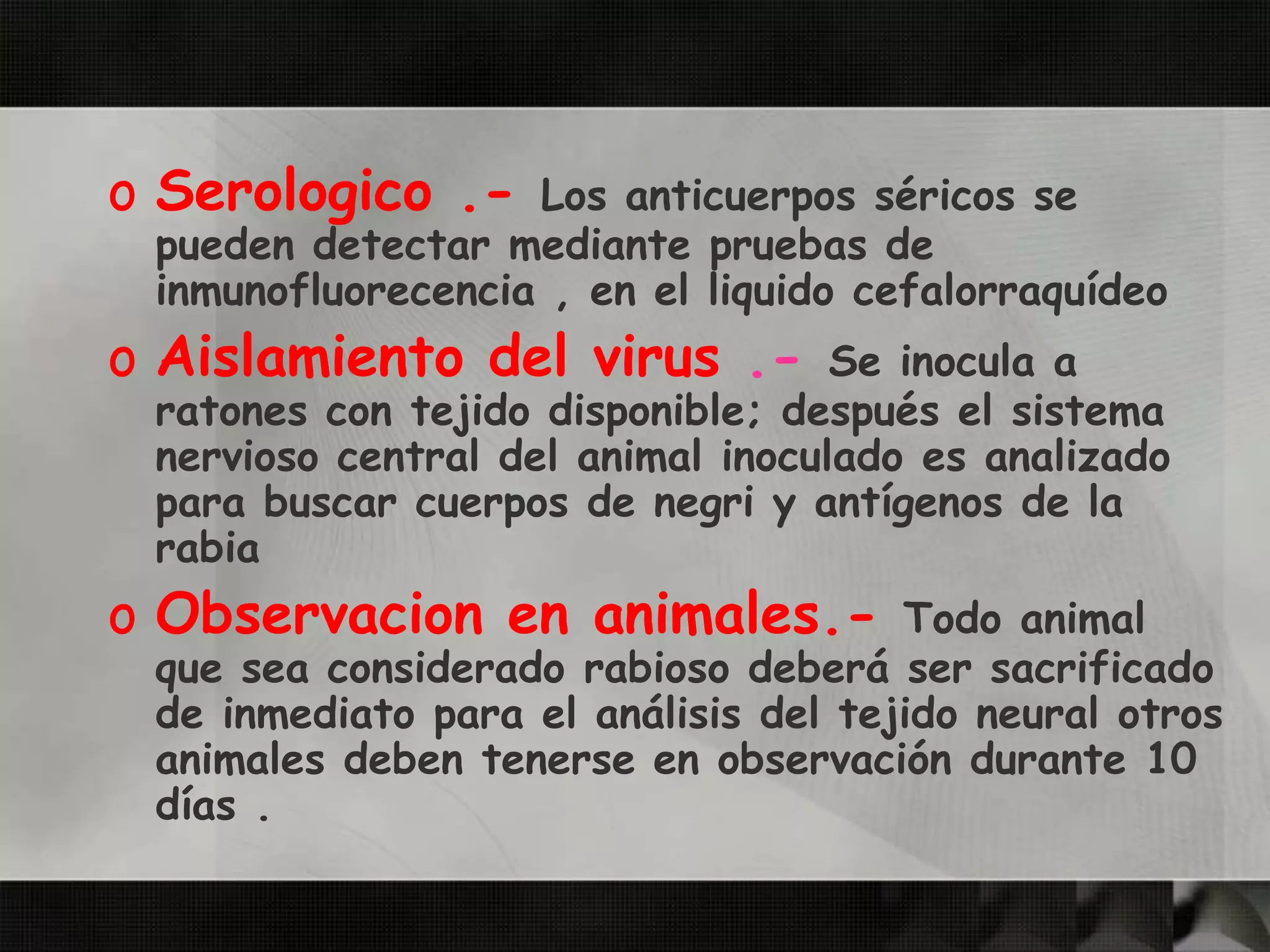 o Serologico .- Los anticuerpos séricos se
pueden detectar mediante pruebas de
inmunofluorecencia , en el liquido cefalorraquídeo
o Aislamiento del virus .- Se inocula a
ratones con tejido disponible; después el sistema
nervioso central del animal inoculado es analizado
para buscar cuerpos de negri y antígenos de la
rabia
o Observacion en animales.- Todo animal
que sea considerado rabioso deberá ser sacrificado
de inmediato para el análisis del tejido neural otros
animales deben tenerse en observación durante 10
días .
 
