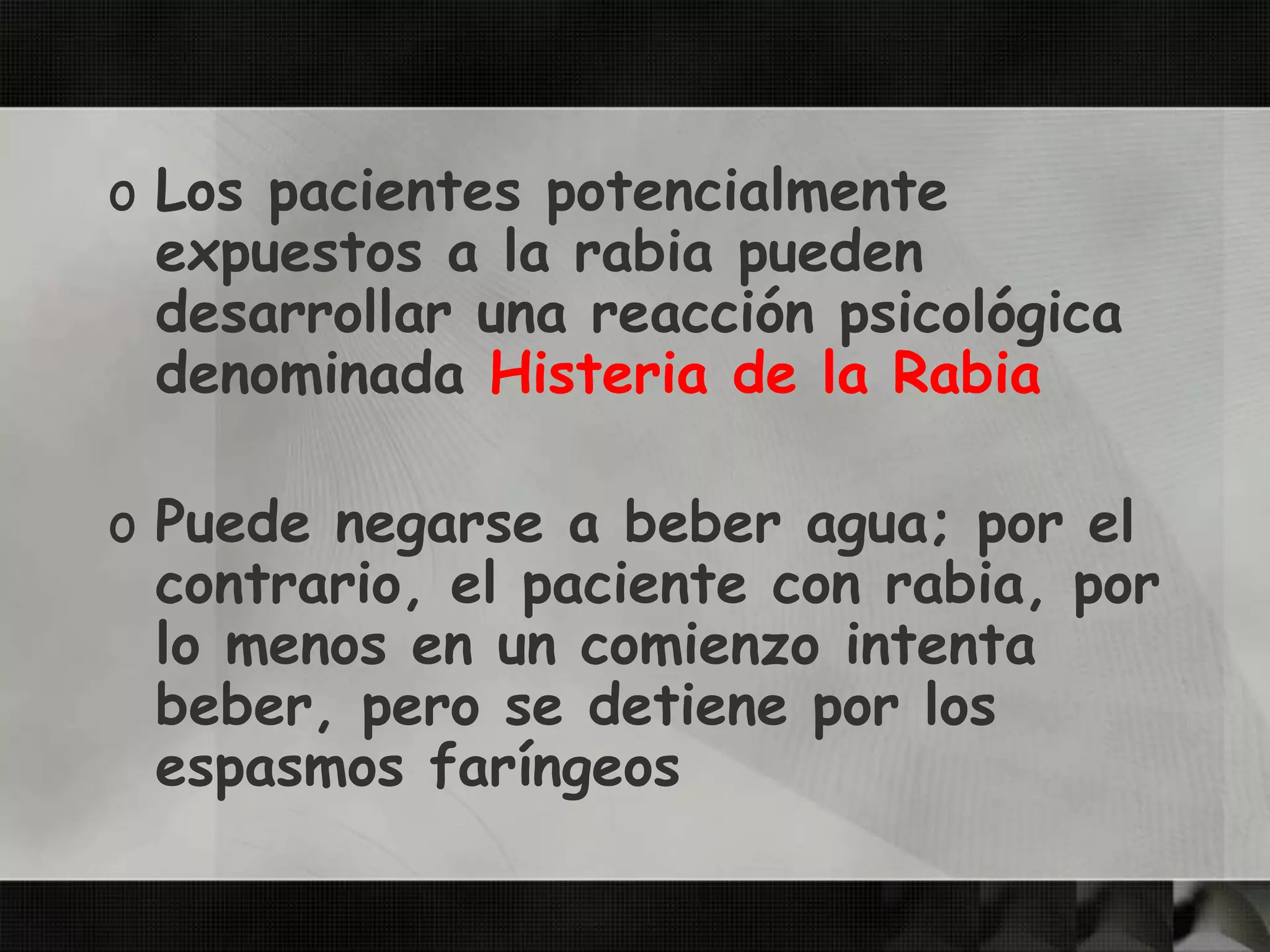 o Los pacientes potencialmente
expuestos a la rabia pueden
desarrollar una reacción psicológica
denominada Histeria de la Rabia
o Puede negarse a beber agua; por el
contrario, el paciente con rabia, por
lo menos en un comienzo intenta
beber, pero se detiene por los
espasmos faríngeos
 