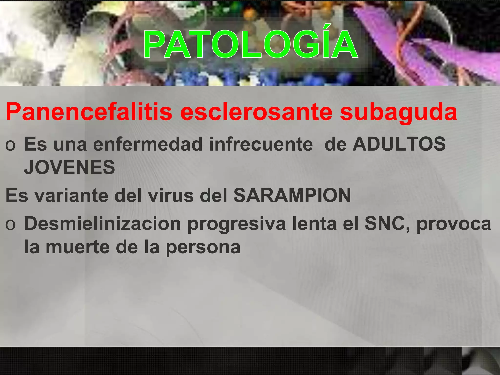 Panencefalitis esclerosante subaguda
o Es una enfermedad infrecuente de ADULTOS
JOVENES
Es variante del virus del SARAMPION
o Desmielinizacion progresiva lenta el SNC, provoca
la muerte de la persona
 