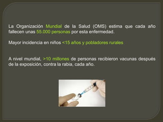 La Organización Mundial de la Salud (OMS) estima que cada año
fallecen unas 55.000 personas por esta enfermedad.
Mayor incidencia en niños <15 años y pobladores rurales
A nivel mundial, >10 millones de personas recibieron vacunas después
de la exposición, contra la rabia, cada año.
 