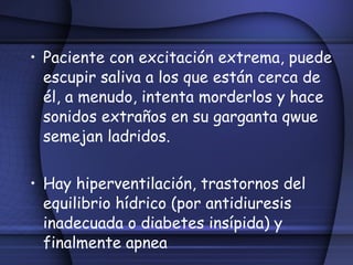 Paciente con excitación extrema, puede escupir saliva a los que están cerca de él, a menudo, intenta morderlos y hace sonidos extraños en su garganta qwue semejan ladridos. Hay hiperventilación, trastornos del equilibrio hídrico (por antidiuresis inadecuada o diabetes insípida) y finalmente apnea 