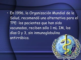 En 1996, la Organización Mundial de la Salud, recomendó una alternativa para el TPE: los pacientes que han sido vacunados, reciben sólo 1 mL IM, los días 0 y 3, sin inmunoglobulina antirrábica. 