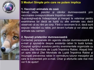 5 Moduri Simple prin care ne putem implica
1. Vaccinaţi animalele de casă
Salvaţi vieţile pisicilor şi câinilor dumneavoastră prin
vaccinarea corespunzătoare împotriva rabiei.
Supravegheaţi-le îndeaproape şi mergeţi la veterinar pentru
examinarea lor dacă se luptă cu alte animale sau dacă
observaţi că au răni pe corp. Fără o vaccinare la zi, dacă sunt
expuse infectării cu rabie, pot deveni turbate şi vor ataca alte
animale sau oameni
2. Spuneţi prietenilor dumneavoastră
Contactaţi persoanele din agenda căsuţei dumneavoastră de
e-mail şi spuneţi-le despre existenţa rabiei în toată lumea.
Cooptaţi sprijinul acestora pentru evenimentele organizate cu
ocazia Zilei Mondiale de Luptă Împotriva Rabiei. Ataşaţi link-
uri spre site-ul Zilei Mondiale de Luptă Împotriva Rabiei şi
încurajaţi prevenirea rabiei în semnătura tuturor mesajelor pe
care le transmiteti prin e-mail. Chiar şi eforturile cele mai mici
vor fi de ajutor!
 