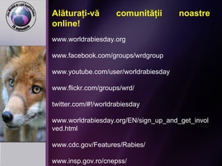 Alăturaţi-vă comunităţii noastre
online!
www.worldrabiesday.org
www.facebook.com/groups/wrdgroup
www.youtube.com/user/worldrabiesday
www.flickr.com/groups/wrd/
twitter.com/#!/worldrabiesday
www.worldrabiesday.org/EN/sign_up_and_get_invol
ved.html
www.cdc.gov/Features/Rabies/
www.insp.gov.ro/cnepss/
 