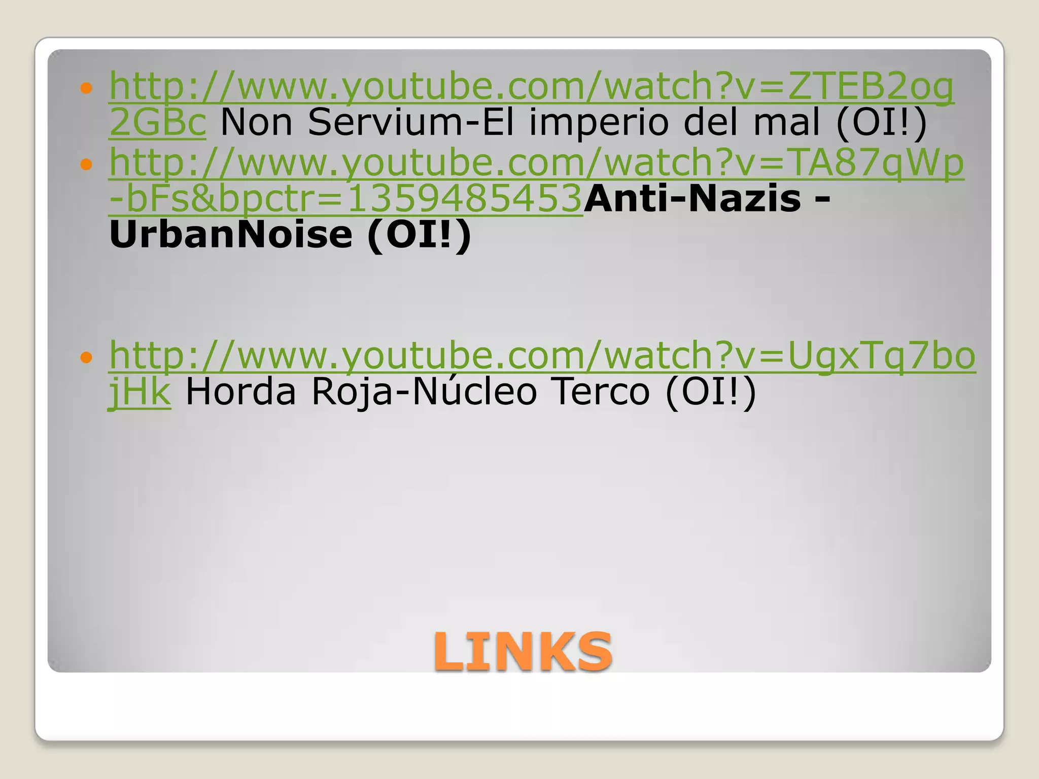    http://www.youtube.com/watch?v=ZTEB2og
    2GBc Non Servium-El imperio del mal (OI!)
   http://www.youtube.com/watch?v=TA87qWp
    -bFs&bpctr=1359485453Anti-Nazis -
    UrbanNoise (OI!)


   http://www.youtube.com/watch?v=UgxTq7bo
    jHk Horda Roja-Núcleo Terco (OI!)




                   LINKS
 