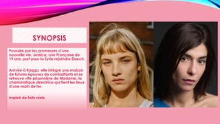SYNOPSIS
Poussée par les promesses d’une
nouvelle vie, Jessica, une Française de
19 ans, part pour la Syrie rejoindre Daech.
Arrivée à Raqqa, elle intègre une maison
de futures épouses de combattants et se
retrouve vite prisonnière de Madame, la
charismatique directrice qui tient les lieux
d’une main de fer.
Inspiré de faits réels.
 