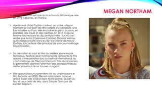 MEGAN NORTHAM
• Megan Northam est une actrice franco-britannique née
en 1995 à Nantes, en France.
• Après avoir choisi l'option cinéma au lycée, Megan
Northam se voit bien devenir scripte ou scénariste. Une
fois installée sur Paris, elle enchaîne les petits boulots, en
parallèle des cours et des castings. En 2017, la jeune
femme tourne dans le clip de Hyacinthe "Sur ma vie",
réalisé par Anna Cazenave-Cambet. Thomas Vernay,
qui la dirige ensuite dans le clip "Ice Teens" de Maud
Geffray, lui confie le rôle principal de son court-métrage
Miss Chazelles.
• Sa prestation lui vaut le titre du Meilleur jeune espoir
féminin au Festival Jean Carmet et de remporter le Prix
Adami d'interprétation lors du Festival international du
court-métrage de Clermont-Ferrand. Ces récompenses
lui permettent d'attirer l'attention des professionnels du
métier et surtout de se trouver un agent.
• Elle apparaît pour la première fois au cinéma dans le
film Robuste, en 2020. Elle est notamment connue
grâce à son rôle d'Alice dans Notre-Dame, la part du
feu et pour celui de Mia, dans Salade Grecque de
Cédric Klapisch.
 