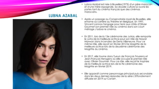 LUBNA AZABAL
• Lubna Azabal est née à Bruxelles(1973) d'un père marocain
et d'une mère espagnole. Sa double culture lui ouvre les
portes tant du cinéma français que des cinémas
marocains.
• Après un passage au Conservatoire royal de Bruxelles, elle
entame sa carrière au théâtre en Belgique. En 1997,
Vincent Lannoo l'engage pour tenir aux côtés d'Olivier
Gourmet son premier rôle au cinéma dans son court
métrage J'adore le cinéma.
• En 2011, lors de la 13e cérémonie des Jutras, elle remporte
le Jutra de la meilleure actrice pour son rôle de Nawal
Marwan dans Incendies de Denis Villeneuve. Pour ce
même rôle, elle reçoit en février 2012 le Magritte de la
meilleure actrice lors de la deuxième cérémonie des
Magritte du cinéma.
• En 2017, elle tourne dans Tueurs de François Troukens et
Jean-François Hensgens où elle occupe le premier rôle
avec Olivier Gourmet. Pour ce rôle, elle reçoit le trophée
de la meilleure actrice lors de la 9e cérémonie des
Magritte en février 2019.
• Elle apparaît comme personnage principal puis secondaire
dans les deux derniers épisodes de la série L'Effondrement
diffusée en 2019 sur Canal+.
 
