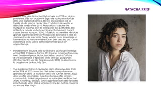 NATACHA KRIEF
• Actrice française, Natacha Krief est née en 1993 en région
parisienne. Dès son plus jeune âge, elle souhaite se lancer
dans une carrière d’actrice. Elle est encouragée par sa
famille et elle intègre des écoles d’art dramatique dès le
début de la décennie 2010. Mais surtout, la jeune fille
multiplie les castings afin de décrocher des petits rôles. Elle
obtient ce qu’elle souhaite en figurant furtivement dans 3
cœurs (Benoît Jacquot, 2014). Toutefois, sa première véritable
grande expérience intervient lorsqu’elle décroche le rôle de
Jasmine dans le spectacle Disney Aladin, avec lequel elle va
tourner dans la France entière durant près de cinq ans. Cette
expérience de la scène est fondamentale pour son
apprentissage.
• Parallèlement, en 2015, elle est l’héroïne du moyen-métrage
Anissa 2002 (Fabienne Facco, 2015) sur les mariages forcés au
bled. Se démultipliant, Natacha Krief est aussi à l’affiche
d’une soixantaine d’épisodes de la série Les guépardes
(2018) et du film Ma fille (Naidra Ayadi, 2018) où elle incarne
la progéniture de Roschdy Zem.
• Vue également dans 14 épisodes de la série populaire Caïn
entre 2019 et 2020, Natacha Krief est encore présente au
grand écran dans Le tourbillon de la vie (Olivier Treiner, 2022)
dans un rôle secondaire, puis dans l’unique rôle féminin
consistant du thriller belge La nuit se traîne (Michiel Blanchart,
2024). A noter qu’on a pu aussi l’apprécier dans des épisodes
ponctuels de séries télé à succès comme Les rivières pourpres
ou encore Alex Hugo.
 