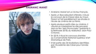 ANDRANIC MANET
• Andranic Manet est un Acteur français.
• Après un Baccalauréat Littéraire, il réussi
le concours de la Classe Libre du Cours
Florent et fait parallèlement ses études à
l'école de cinéma de La Fémis.
• Après plusieurs petits rôles au cinéma, il
s'illustre en interprétant le rôle principal
dans le film "Mes Provinciales" (présenté à
la Berlinade 2018) du réalisateur Jean-Paul
Civeyrac.
• En 2018, il réussi le concours d'entrée
au Conservatoire National Supérieur d'art
Dramatique de Paris.
• Il fait partie des 34 révélations identifiées
par l'Académie des César pour l'année
2019.
 