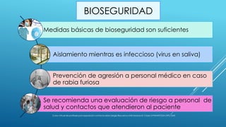BIOSEGURIDAD
Medidas básicas de bioseguridad son suficientes
Aislamiento mientras es infeccioso (virus en saliva)
Prevención de agresión a personal médico en caso
de rabia furiosa
Se recomienda una evaluación de riesgo a personal de
salud y contactos que atendieron al paciente
Curso virtual de profilaxis post exposición contra la rabia-Sergio Recuenco-INS-Modulo III- Clase 3-PANAFTOSA-OPS-OMS
 