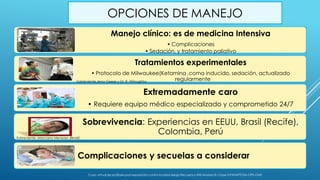 OPCIONES DE MANEJO
Manejo clínico: es de medicina Intensiva
• Complicaciones
• Sedación, y tratamiento paliativo
Tratamientos experimentales
• Protocolo de Milwaukee(Ketamina ,coma inducido, sedación, actualizado
regularmente
Extremadamente caro
• Requiere equipo médico especializado y comprometido 24/7
Sobrevivencia: Experiencias en EEUU, Brasil (Recife),
Colombia, Perú
Complicaciones y secuelas a considerar
Sobreviente Marciano Menezes (Brasil)
Sobreviente Jena Geese y Dr. R. Wiloughby
Curso virtual de profilaxis post exposición contra la rabia-Sergio Recuenco-INS-Modulo III- Clase 3-PANAFTOSA-OPS-OMS
 