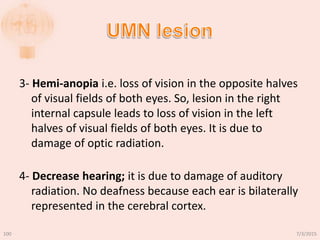 3- Hemi-anopia i.e. loss of vision in the opposite halves
of visual fields of both eyes. So, lesion in the right
internal capsule leads to loss of vision in the left
halves of visual fields of both eyes. It is due to
damage of optic radiation.
4- Decrease hearing; it is due to damage of auditory
radiation. No deafness because each ear is bilaterally
represented in the cerebral cortex.
7/3/2015100
 
