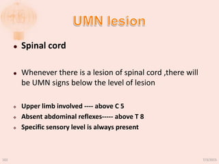  Spinal cord
 Whenever there is a lesion of spinal cord ,there will
be UMN signs below the level of lesion
 Upper limb involved ---- above C 5
 Absent abdominal reflexes----- above T 8
 Specific sensory level is always present
7/3/2015102
 