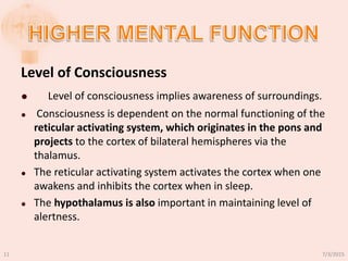 Level of Consciousness
 Level of consciousness implies awareness of surroundings.
 Consciousness is dependent on the normal functioning of the
reticular activating system, which originates in the pons and
projects to the cortex of bilateral hemispheres via the
thalamus.
 The reticular activating system activates the cortex when one
awakens and inhibits the cortex when in sleep.
 The hypothalamus is also important in maintaining level of
alertness.
7/3/201511
 