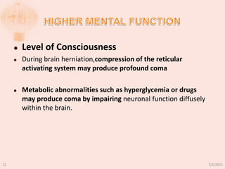  Level of Consciousness
 During brain herniation,compression of the reticular
activating system may produce profound coma
 Metabolic abnormalities such as hyperglycemia or drugs
may produce coma by impairing neuronal function diffusely
within the brain.
7/3/201512
 