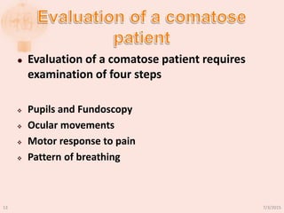  Evaluation of a comatose patient requires
examination of four steps
 Pupils and Fundoscopy
 Ocular movements
 Motor response to pain
 Pattern of breathing
7/3/201513
 