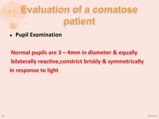  Pupil Examination
Normal pupils are 3 – 4mm in diameter & equally
bilaterally reactive,constrict briskly & symmetrically
in response to light
7/3/201514
 