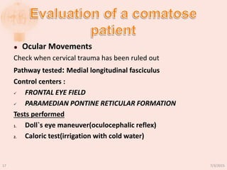  Ocular Movements
Check when cervical trauma has been ruled out
Pathway tested: Medial longitudinal fasciculus
Control centers :
 FRONTAL EYE FIELD
 PARAMEDIAN PONTINE RETICULAR FORMATION
Tests performed
1. Doll`s eye maneuver(oculocephalic reflex)
2. Caloric test(irrigation with cold water)
7/3/201517
 