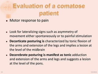  Motor response to pain
 Look for lateralizing signs such as asymmetry of
movement either spontaneously or to painful stimulation
 Decorticate posturing is characterized by tonic flexion of
the arms and extension of the legs and implies a lesion at
the level of the midbrain
 Decerebrate posturing is manifest as tonic adduction
and extension of the arms and legs and suggests a lesion
at the level of the pons.
7/3/201523
 