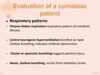  Respiratory patterns
 Cheyne-Stokes respiration:respiratory pattern of metabolic
disease.
 Central neurogenic hyperventilation:manifest as rapid
shallow breathing, indicates midbrain dysfunction.
 Cluster or apneustic breathing:suggests pontine injury.
 Ataxic, shallow breathing: results from medullary lesion.
7/3/201525
 
