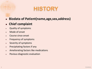  Biodata of Patient(name,age,sex,address)
 Chief complaint
 Quality of symptoms
 Mode of onset
 Course since onset
 Frequency of symptoms
 Severity of symptoms
 Precipitating factors if any
 Ameliorating factors like medications
 Pevious diagnostic evaluation
7/3/20153
 