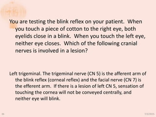 You are testing the blink reflex on your patient. When
you touch a piece of cotton to the right eye, both
eyelids close in a blink. When you touch the left eye,
neither eye closes. Which of the following cranial
nerves is involved in a lesion?
Left trigeminal. The trigeminal nerve (CN 5) is the afferent arm of
the blink reflex (corneal reflex) and the facial nerve (CN 7) is
the efferent arm. If there is a lesion of left CN 5, sensation of
touching the cornea will not be conveyed centrally, and
neither eye will blink.
7/3/201536
 