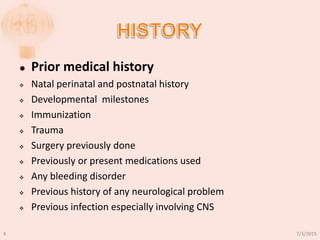 Prior medical history
 Natal perinatal and postnatal history
 Developmental milestones
 Immunization
 Trauma
 Surgery previously done
 Previously or present medications used
 Any bleeding disorder
 Previous history of any neurological problem
 Previous infection especially involving CNS
7/3/20154
 