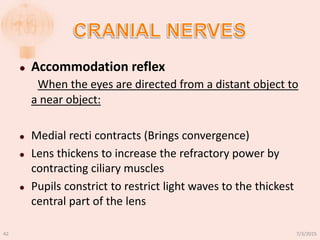  Accommodation reflex
When the eyes are directed from a distant object to
a near object:
 Medial recti contracts (Brings convergence)
 Lens thickens to increase the refractory power by
contracting ciliary muscles
 Pupils constrict to restrict light waves to the thickest
central part of the lens
7/3/201542
 