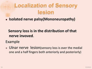  Isolated nerve palsy(Mononeuropathy)
Sensory loss is in the distribution of that
nerve invoved.
Example
 Ulnar nerve lesion(sensory loss is over the medial
one and a half fingers both anteriorly and posteriorly)
7/3/201553
 