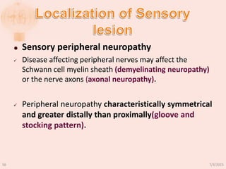  Sensory peripheral neuropathy
 Disease affecting peripheral nerves may affect the
Schwann cell myelin sheath (demyelinating neuropathy)
or the nerve axons (axonal neuropathy).
 Peripheral neuropathy characteristically symmetrical
and greater distally than proximally(gloove and
stocking pattern).
7/3/201556
 