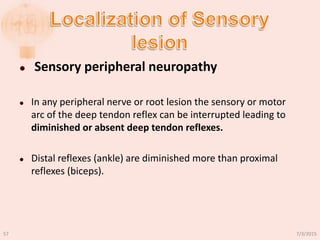  Sensory peripheral neuropathy
 In any peripheral nerve or root lesion the sensory or motor
arc of the deep tendon reflex can be interrupted leading to
diminished or absent deep tendon reflexes.
 Distal reflexes (ankle) are diminished more than proximal
reflexes (biceps).
7/3/201557
 