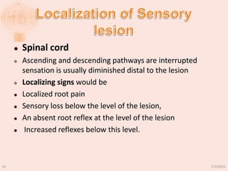  Spinal cord
 Ascending and descending pathways are interrupted
sensation is usually diminished distal to the lesion
 Localizing signs would be
 Localized root pain
 Sensory loss below the level of the lesion,
 An absent root reflex at the level of the lesion
 Increased reflexes below this level.
7/3/201561
 