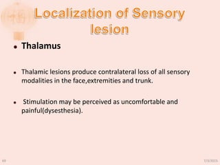  Thalamus
 Thalamic lesions produce contralateral loss of all sensory
modalities in the face,extremities and trunk.
 Stimulation may be perceived as uncomfortable and
painful(dysesthesia).
7/3/201569
 