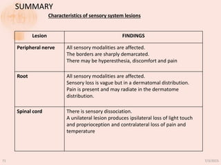 Lesion FINDINGS
Peripheral nerve All sensory modalities are affected.
The borders are sharply demarcated.
There may be hyperesthesia, discomfort and pain
Root All sensory modalities are affected.
Sensory loss is vague but in a dermatomal distribution.
Pain is present and may radiate in the dermatome
distribution.
Spinal cord There is sensory dissociation.
A unilateral lesion produces ipsilateral loss of light touch
and proprioception and contralateral loss of pain and
temperature
SUMMARY
Characteristics of sensory system lesions
7/3/201571
 