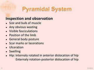 Inspection and observation
 Size and bulk of muscle
 Any obvious wasting
 Visible fasciculations
 Position of the limb
 General body posture
 Scar marks or lacerations
 Ulceration
 Swelling
 Hip: Internaly rotated in anterior dislocation of hip
Externaly rotation-posterior dislocation of hip
7/3/201577
 