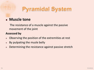  Muscle tone
The resistance of a muscle against the passive
movement of the joint
Assessed by
 Observing the position of the extremities at rest
 By pulpating the musle belly
 Determining the resistance against passive stretch
7/3/201578
 