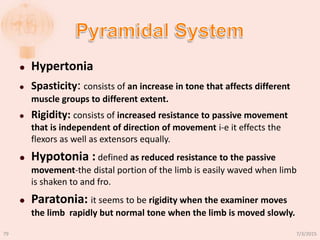  Hypertonia
 Spasticity: consists of an increase in tone that affects different
muscle groups to different extent.
 Rigidity: consists of increased resistance to passive movement
that is independent of direction of movement i-e it effects the
flexors as well as extensors equally.
 Hypotonia : defined as reduced resistance to the passive
movement-the distal portion of the limb is easily waved when limb
is shaken to and fro.
 Paratonia: it seems to be rigidity when the examiner moves
the limb rapidly but normal tone when the limb is moved slowly.
7/3/201579
 