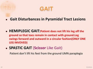  Gait Disturbances in Pyramidal Tract Lesions
 HEMIPLEGIC GAIT:Patient does not lift his leg off the
ground so that toes remain in contact with ground.Leg
swings forward and outward in a circular fashion(ONLY ONE
LEG INVOVED)
 SPASTIC GAIT (Scissor Like Gait)
Patient don’t lift his feet from the ground UMN paraplegia
7/3/201587
 