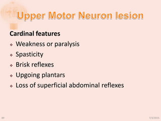 Cardinal features
 Weakness or paralysis
 Spasticity
 Brisk reflexes
 Upgoing plantars
 Loss of superficial abdominal reflexes
7/3/201589
 
