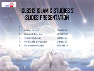 ISLB212 ISLAMIC STUDIES 2
   SLIDES PRESENTATION
BY:
1.    Adibah Hanusi           EP088687
2.    Maisarah Mazlan         ME088700
3.    Nooraini Ghazali        CE089350
4.    Nor Fasilah Baharudin   EP088714
5.    Nur Syazwani Mazli      ME088517
 